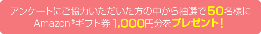 アンケートにご協力いただいた方の中から抽選で50名様にAmazon(R) ギフト券1,000円分をプレゼント！